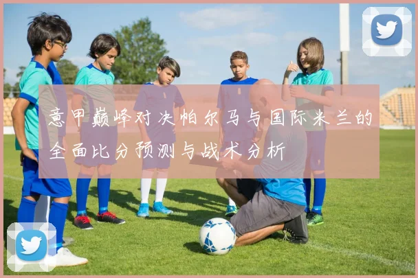 意甲巅峰对决帕尔马与国际米兰的全面比分预测与战术分析